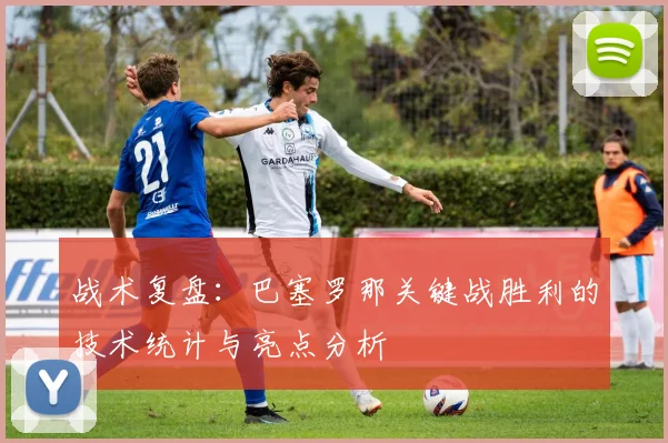 战术复盘：巴塞罗那关键战胜利的技术统计与亮点分析